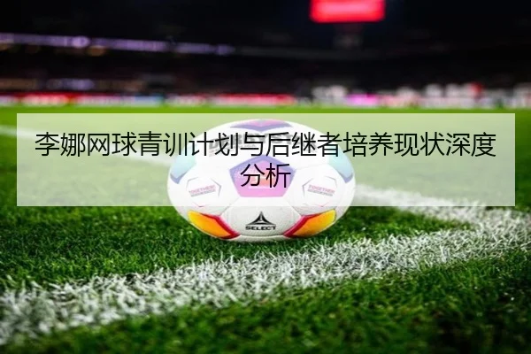 李娜网球青训计划与后继者培养现状深度分析